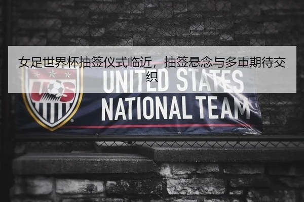 女足世界杯抽签仪式临近，抽签悬念与多重期待交织